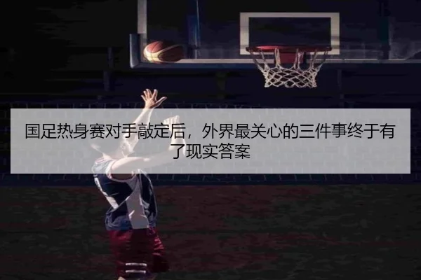 国足热身赛对手敲定后，外界最关心的三件事终于有了现实答案